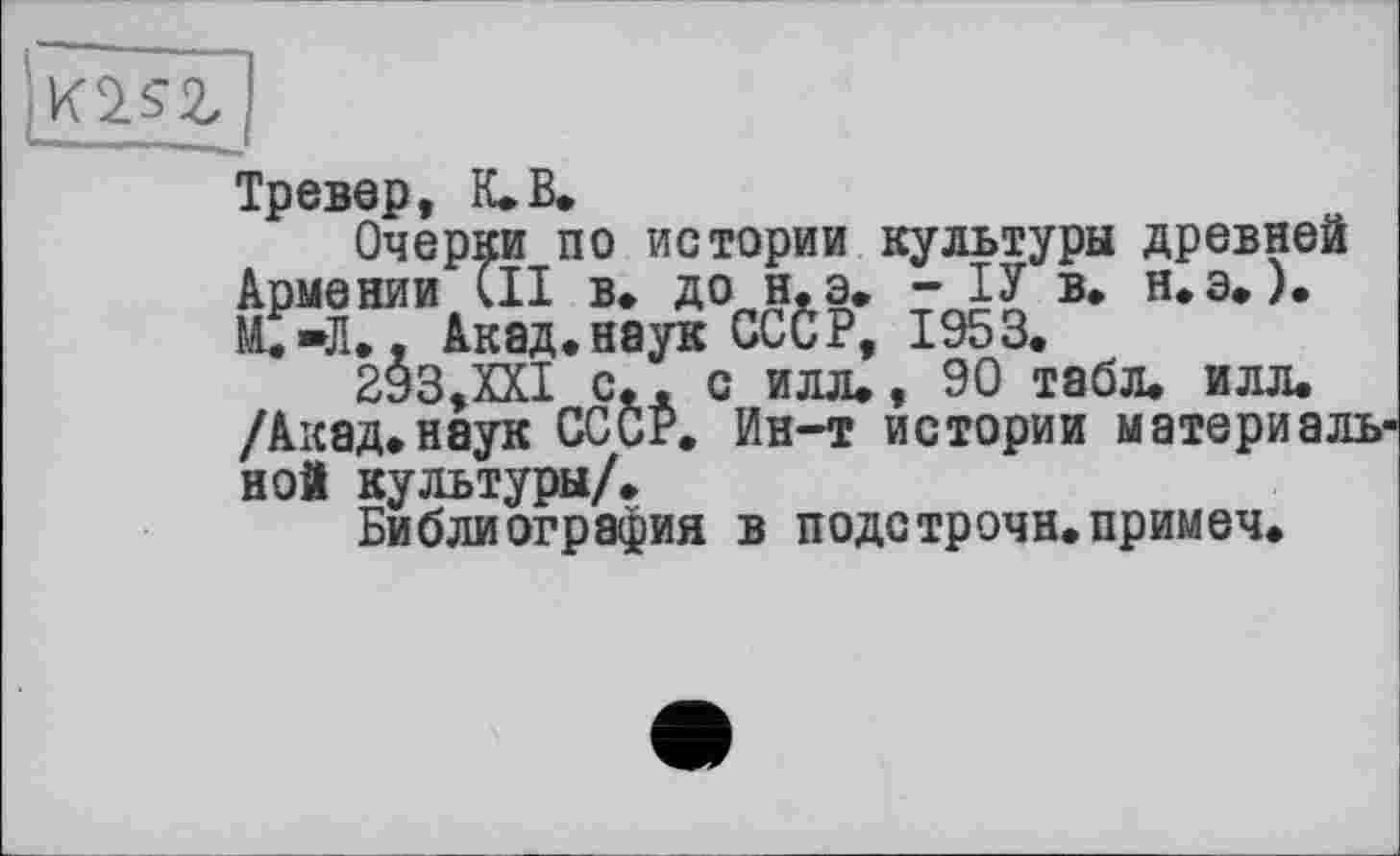 ﻿Тревор, К. В.
Очерки по истории культуры древней Армении СИ в. до н.э. - ІУ в. н.э.). С»Л., Акад.наук СССР, 1953.
293,XXI с.. с илл., 90 табл. илл. /Акад.наук СССР. Ин-т истории материальной культуры/.
Библиография в подстрочи.примеч.